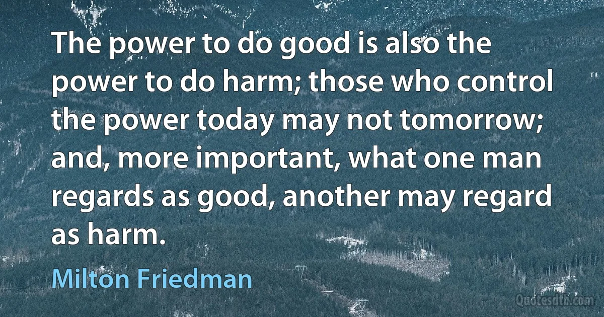The power to do good is also the power to do harm; those who control the power today may not tomorrow; and, more important, what one man regards as good, another may regard as harm. (Milton Friedman)