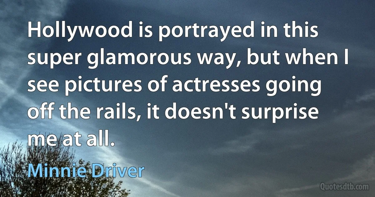 Hollywood is portrayed in this super glamorous way, but when I see pictures of actresses going off the rails, it doesn't surprise me at all. (Minnie Driver)