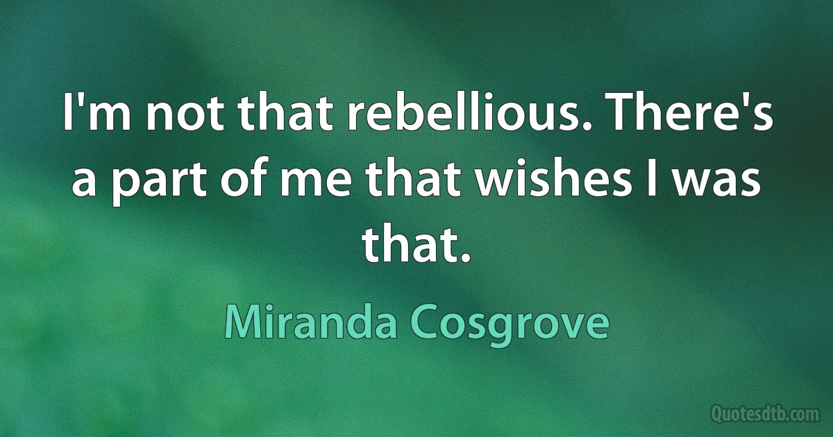 I'm not that rebellious. There's a part of me that wishes I was that. (Miranda Cosgrove)