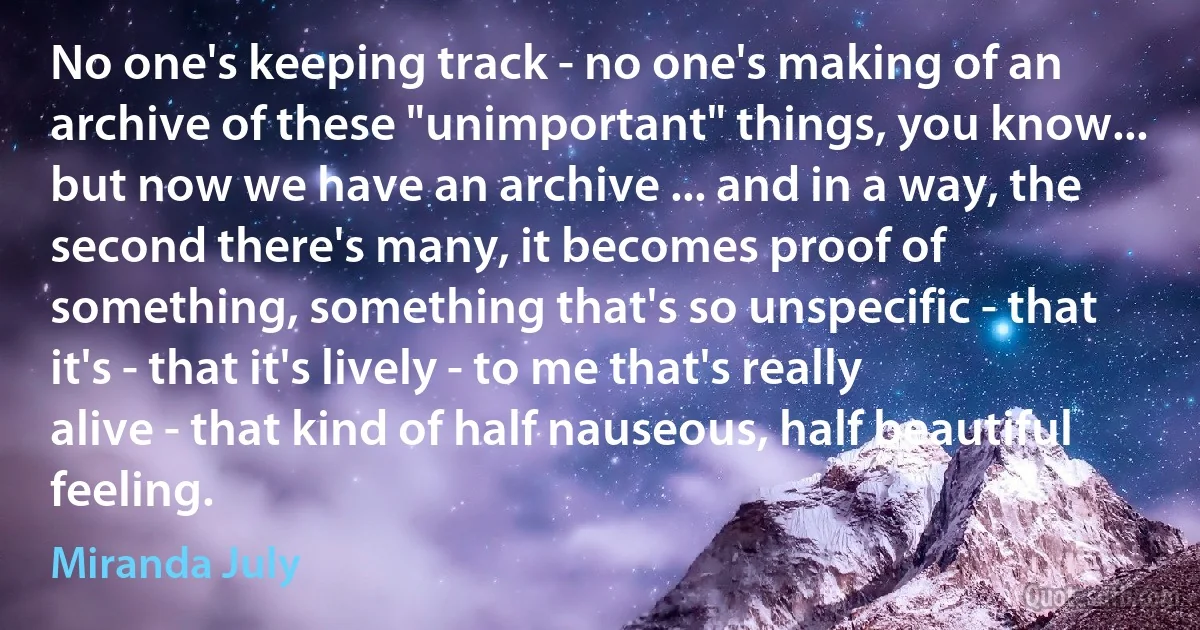 No one's keeping track - no one's making of an archive of these "unimportant" things, you know... but now we have an archive ... and in a way, the second there's many, it becomes proof of something, something that's so unspecific - that it's - that it's lively - to me that's really alive - that kind of half nauseous, half beautiful feeling. (Miranda July)