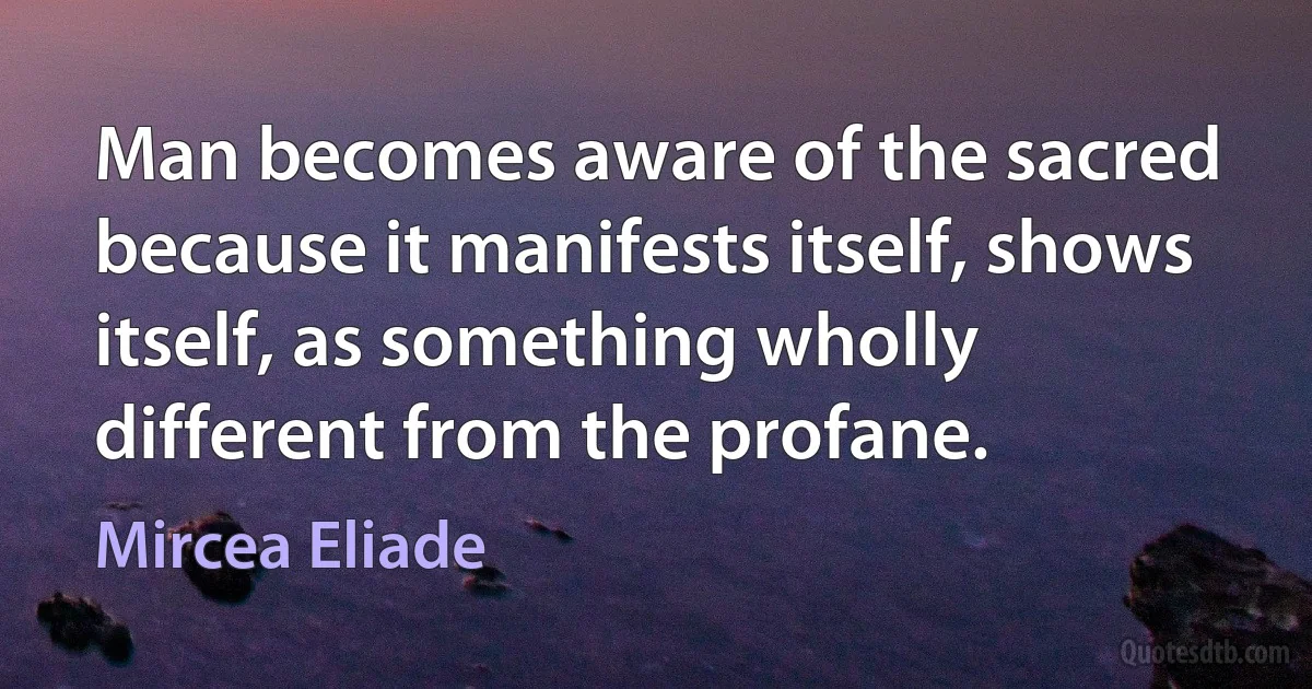 Man becomes aware of the sacred because it manifests itself, shows itself, as something wholly different from the profane. (Mircea Eliade)