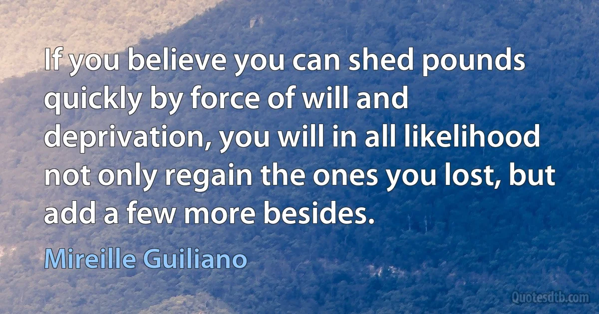 If you believe you can shed pounds quickly by force of will and deprivation, you will in all likelihood not only regain the ones you lost, but add a few more besides. (Mireille Guiliano)