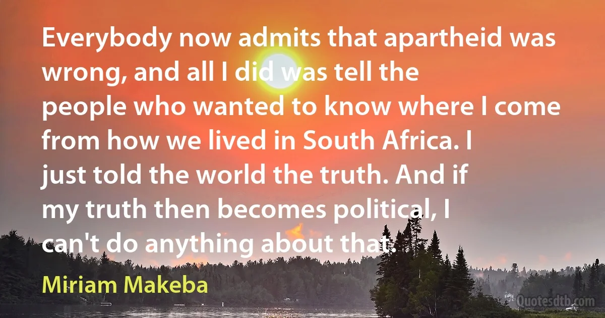 Everybody now admits that apartheid was wrong, and all I did was tell the people who wanted to know where I come from how we lived in South Africa. I just told the world the truth. And if my truth then becomes political, I can't do anything about that. (Miriam Makeba)