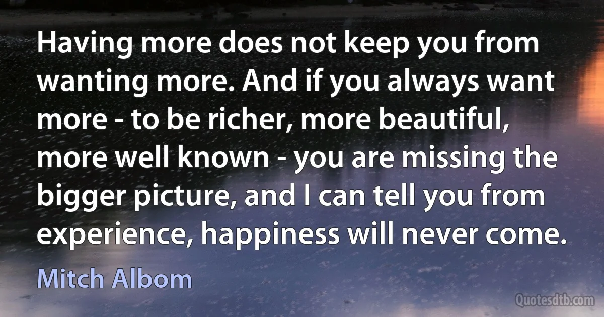 Having more does not keep you from wanting more. And if you always want more - to be richer, more beautiful, more well known - you are missing the bigger picture, and I can tell you from experience, happiness will never come. (Mitch Albom)