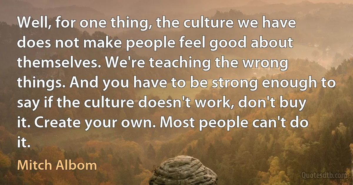 Well, for one thing, the culture we have does not make people feel good about themselves. We're teaching the wrong things. And you have to be strong enough to say if the culture doesn't work, don't buy it. Create your own. Most people can't do it. (Mitch Albom)