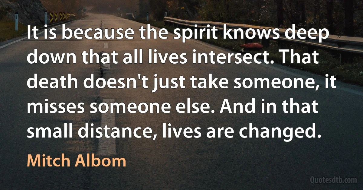 It is because the spirit knows deep down that all lives intersect. That death doesn't just take someone, it misses someone else. And in that small distance, lives are changed. (Mitch Albom)