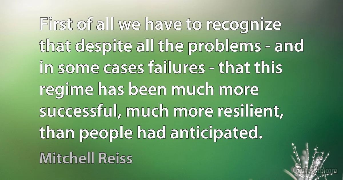 First of all we have to recognize that despite all the problems - and in some cases failures - that this regime has been much more successful, much more resilient, than people had anticipated. (Mitchell Reiss)