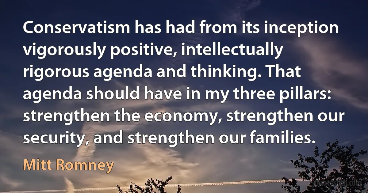 Conservatism has had from its inception vigorously positive, intellectually rigorous agenda and thinking. That agenda should have in my three pillars: strengthen the economy, strengthen our security, and strengthen our families. (Mitt Romney)