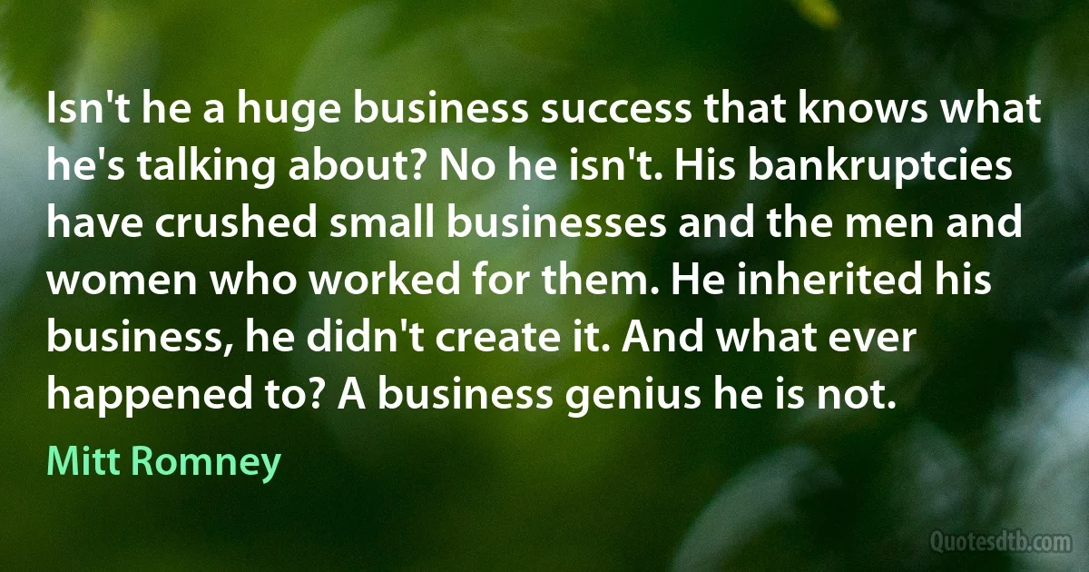 Isn't he a huge business success that knows what he's talking about? No he isn't. His bankruptcies have crushed small businesses and the men and women who worked for them. He inherited his business, he didn't create it. And what ever happened to? A business genius he is not. (Mitt Romney)