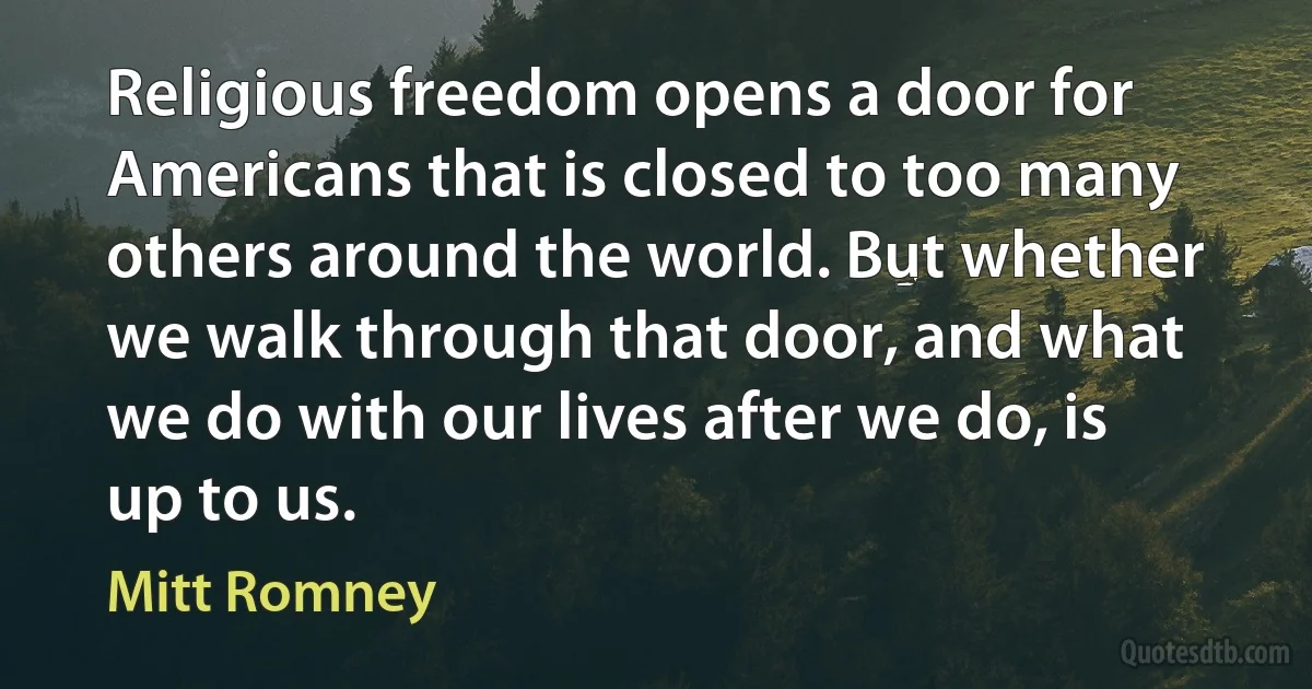 Religious freedom opens a door for Americans that is closed to too many others around the world. But whether we walk through that door, and what we do with our lives after we do, is up to us. (Mitt Romney)