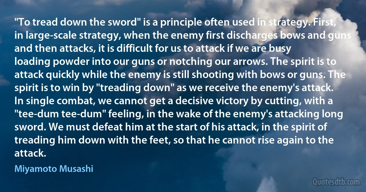 "To tread down the sword" is a principle often used in strategy. First, in large-scale strategy, when the enemy first discharges bows and guns and then attacks, it is difficult for us to attack if we are busy loading powder into our guns or notching our arrows. The spirit is to attack quickly while the enemy is still shooting with bows or guns. The spirit is to win by "treading down" as we receive the enemy's attack.
In single combat, we cannot get a decisive victory by cutting, with a "tee-dum tee-dum" feeling, in the wake of the enemy's attacking long sword. We must defeat him at the start of his attack, in the spirit of treading him down with the feet, so that he cannot rise again to the attack. (Miyamoto Musashi)