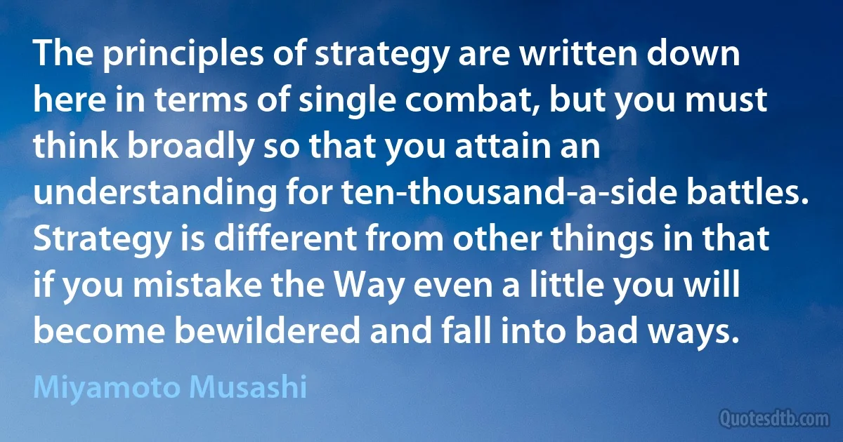 The principles of strategy are written down here in terms of single combat, but you must think broadly so that you attain an understanding for ten-thousand-a-side battles.
Strategy is different from other things in that if you mistake the Way even a little you will become bewildered and fall into bad ways. (Miyamoto Musashi)