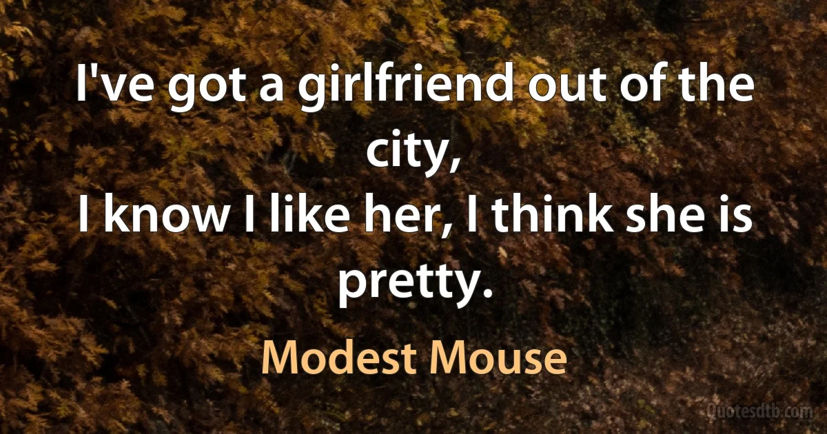 I've got a girlfriend out of the city,
I know I like her, I think she is pretty. (Modest Mouse)