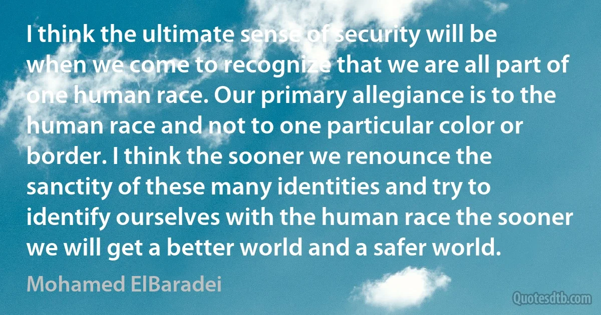 I think the ultimate sense of security will be when we come to recognize that we are all part of one human race. Our primary allegiance is to the human race and not to one particular color or border. I think the sooner we renounce the sanctity of these many identities and try to identify ourselves with the human race the sooner we will get a better world and a safer world. (Mohamed ElBaradei)