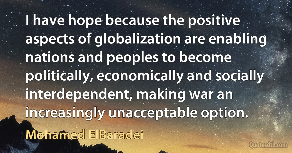 I have hope because the positive aspects of globalization are enabling nations and peoples to become politically, economically and socially interdependent, making war an increasingly unacceptable option. (Mohamed ElBaradei)