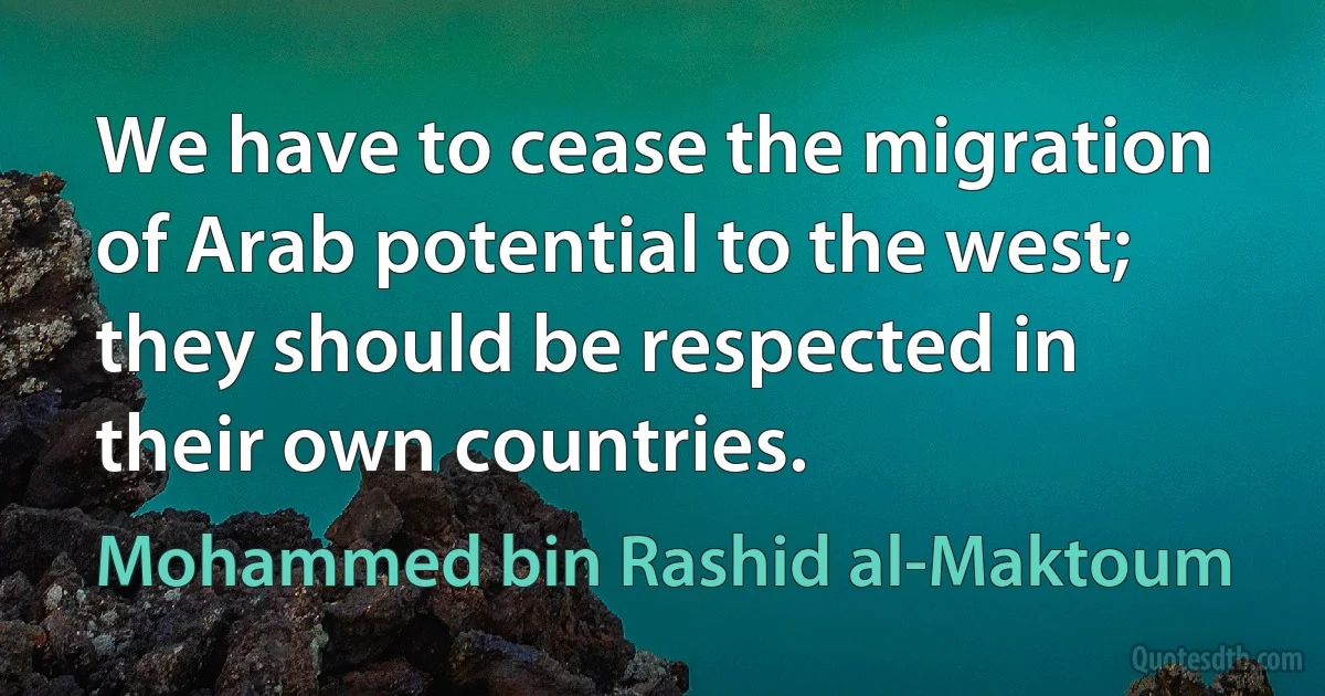 We have to cease the migration of Arab potential to the west; they should be respected in their own countries. (Mohammed bin Rashid al-Maktoum)