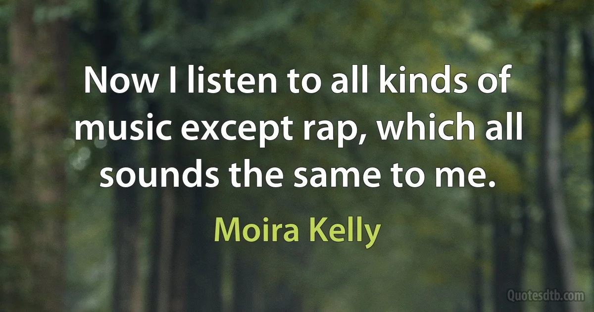 Now I listen to all kinds of music except rap, which all sounds the same to me. (Moira Kelly)