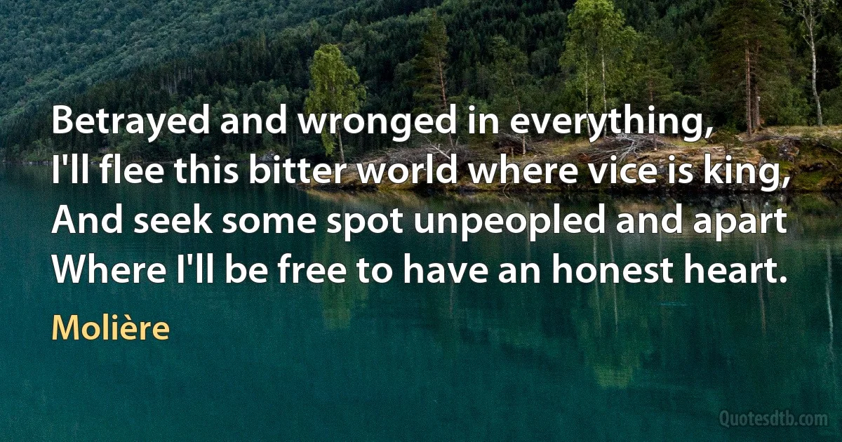 Betrayed and wronged in everything,
I'll flee this bitter world where vice is king,
And seek some spot unpeopled and apart
Where I'll be free to have an honest heart. (Molière)