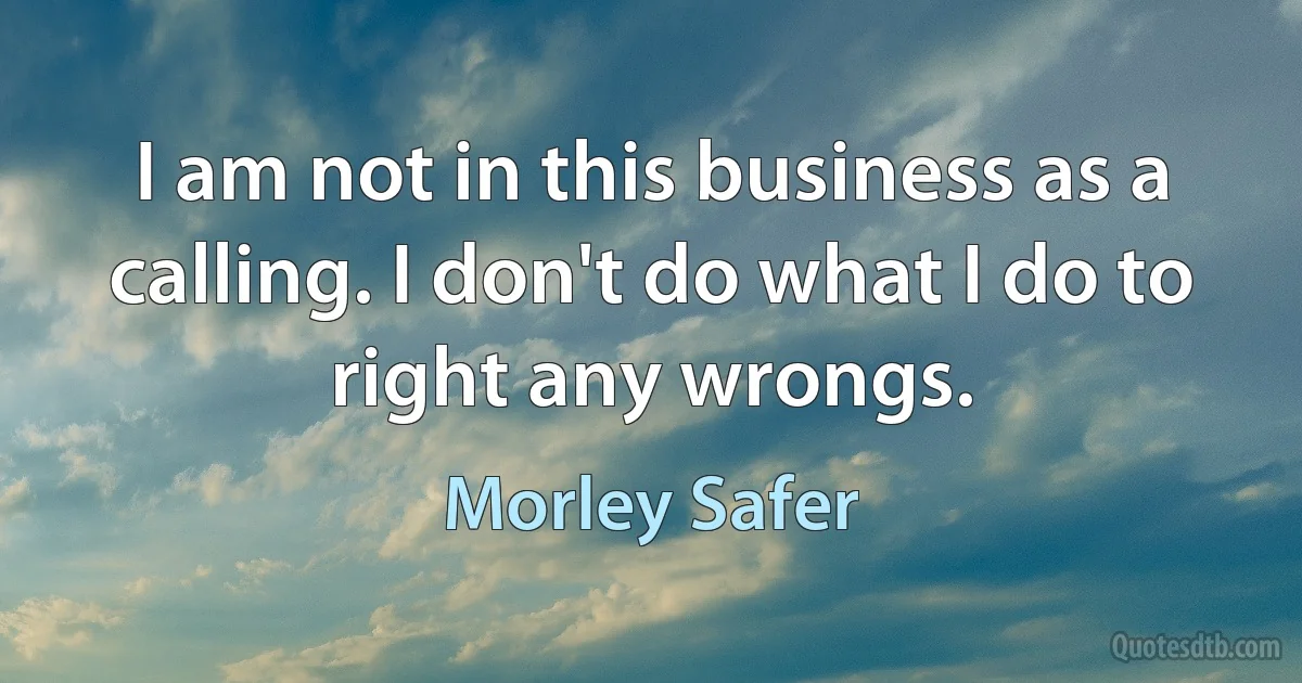 I am not in this business as a calling. I don't do what I do to right any wrongs. (Morley Safer)