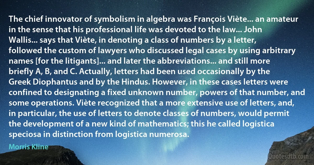 The chief innovator of symbolism in algebra was François Viète... an amateur in the sense that his professional life was devoted to the law... John Wallis... says that Viète, in denoting a class of numbers by a letter, followed the custom of lawyers who discussed legal cases by using arbitrary names [for the litigants]... and later the abbreviations... and still more briefly A, B, and C. Actually, letters had been used occasionally by the Greek Diophantus and by the Hindus. However, in these cases letters were confined to designating a fixed unknown number, powers of that number, and some operations. Viète recognized that a more extensive use of letters, and, in particular, the use of letters to denote classes of numbers, would permit the development of a new kind of mathematics; this he called logistica speciosa in distinction from logistica numerosa. (Morris Kline)