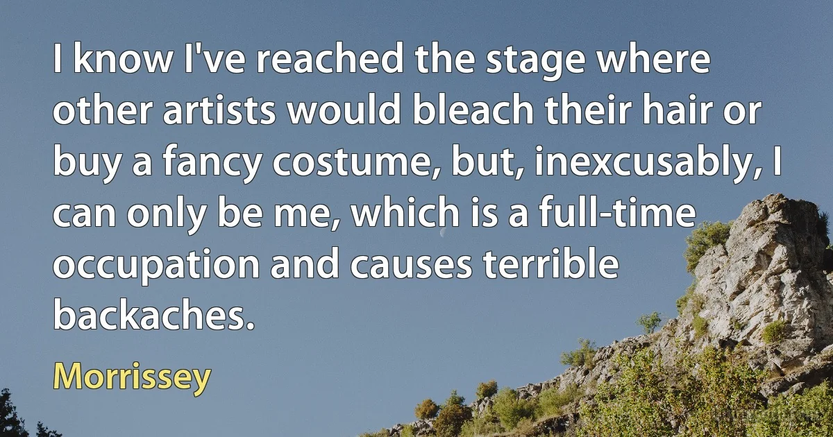 I know I've reached the stage where other artists would bleach their hair or buy a fancy costume, but, inexcusably, I can only be me, which is a full-time occupation and causes terrible backaches. (Morrissey)