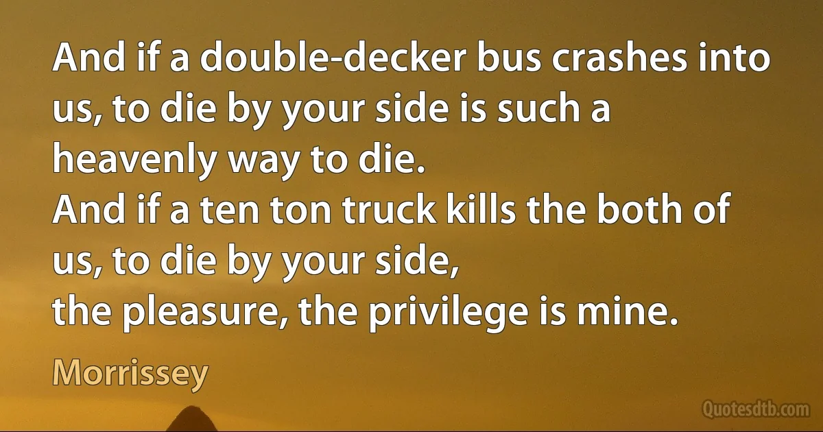 And if a double-decker bus crashes into us, to die by your side is such a heavenly way to die.
And if a ten ton truck kills the both of us, to die by your side,
the pleasure, the privilege is mine. (Morrissey)