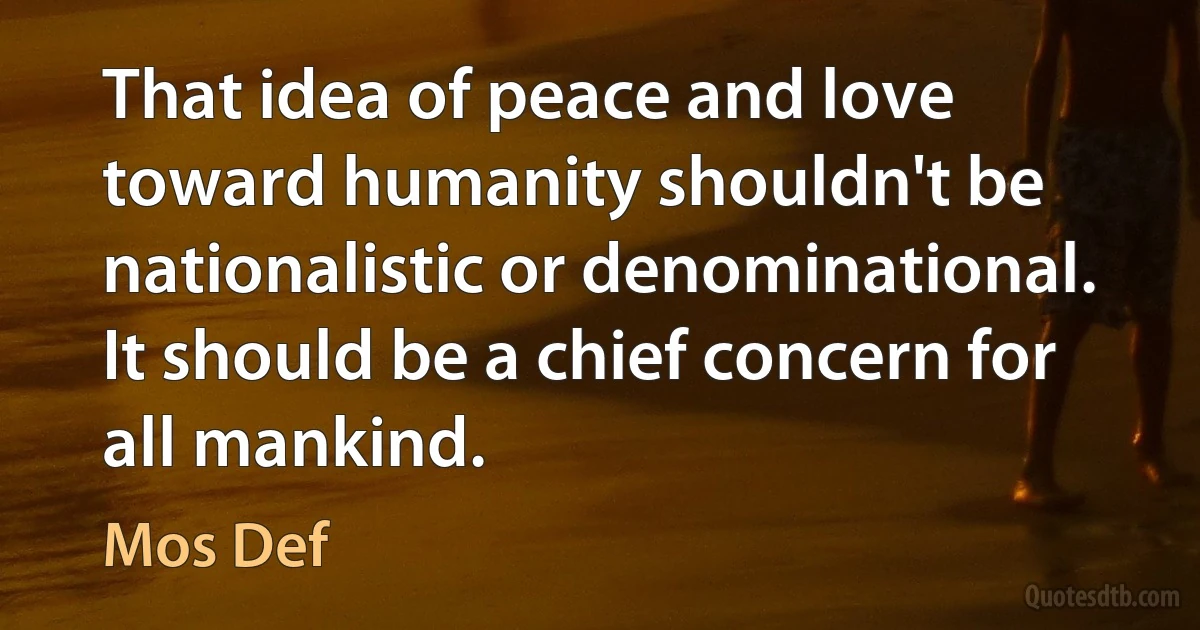 That idea of peace and love toward humanity shouldn't be nationalistic or denominational. It should be a chief concern for all mankind. (Mos Def)