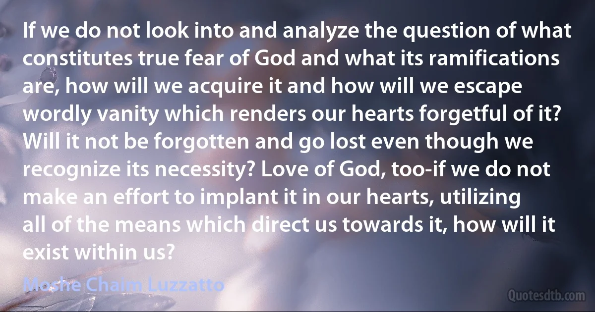 If we do not look into and analyze the question of what constitutes true fear of God and what its ramifications are, how will we acquire it and how will we escape wordly vanity which renders our hearts forgetful of it? Will it not be forgotten and go lost even though we recognize its necessity? Love of God, too-if we do not make an effort to implant it in our hearts, utilizing all of the means which direct us towards it, how will it exist within us? (Moshe Chaim Luzzatto)