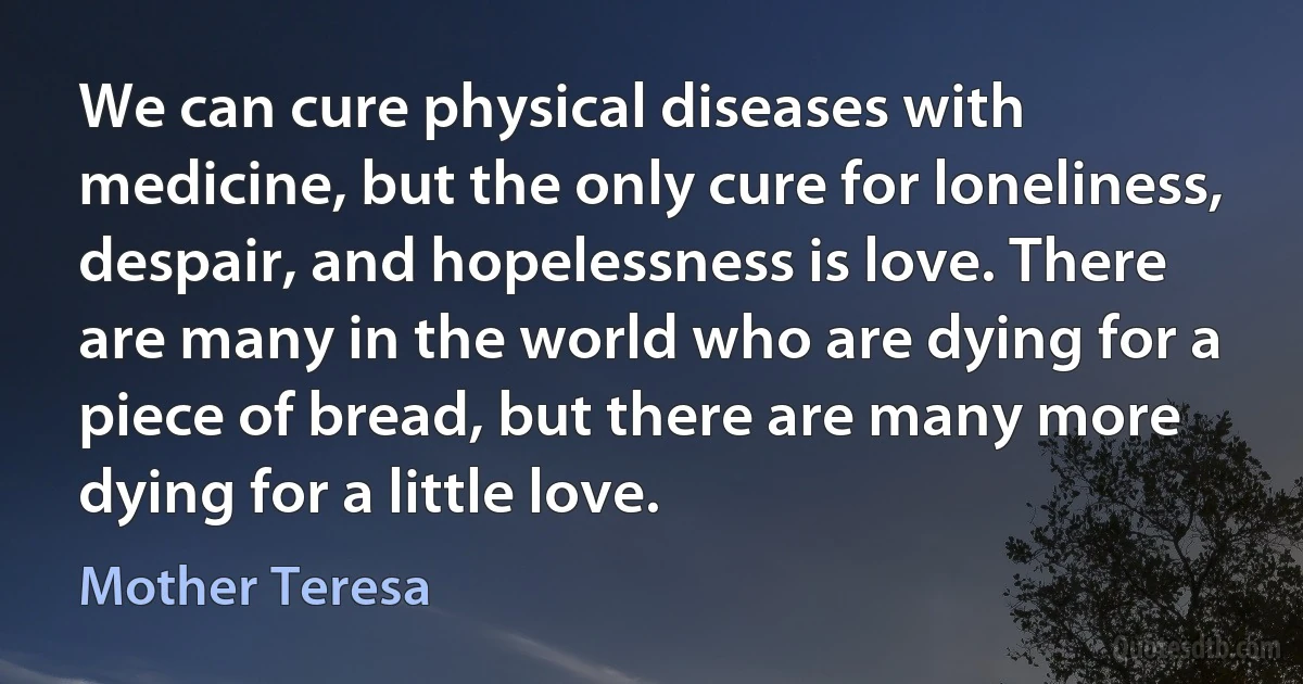 We can cure physical diseases with medicine, but the only cure for loneliness, despair, and hopelessness is love. There are many in the world who are dying for a piece of bread, but there are many more dying for a little love. (Mother Teresa)