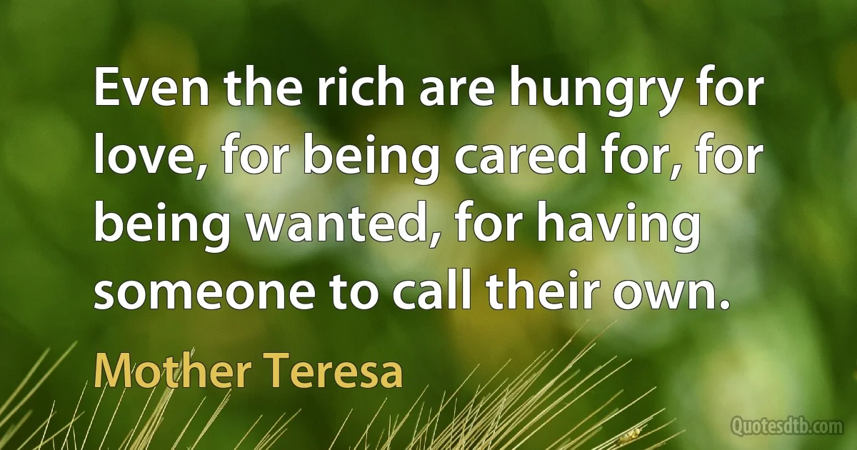 Even the rich are hungry for love, for being cared for, for being wanted, for having someone to call their own. (Mother Teresa)