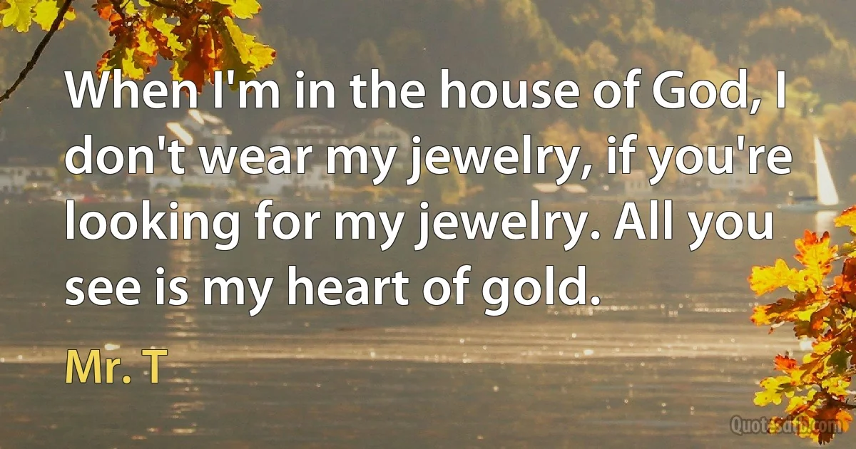 When I'm in the house of God, I don't wear my jewelry, if you're looking for my jewelry. All you see is my heart of gold. (Mr. T)