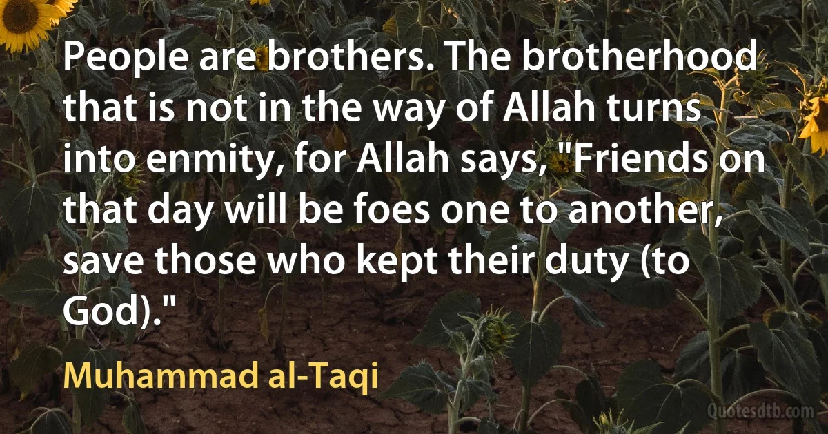 People are brothers. The brotherhood that is not in the way of Allah turns into enmity, for Allah says, "Friends on that day will be foes one to another, save those who kept their duty (to God)." (Muhammad al-Taqi)