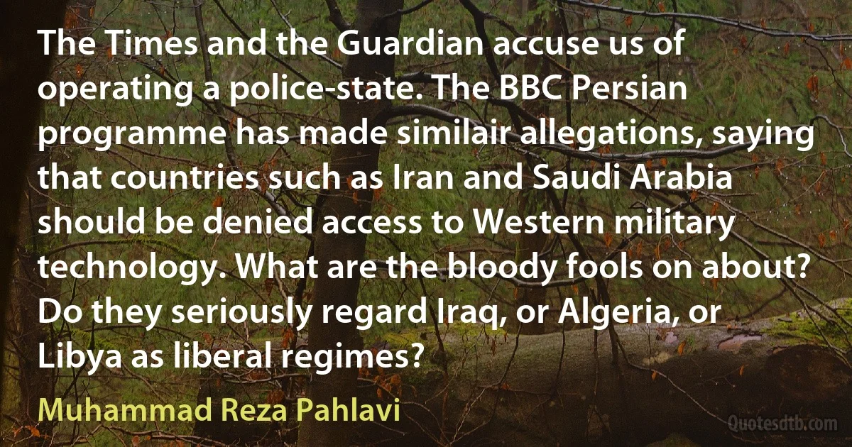 The Times and the Guardian accuse us of operating a police-state. The BBC Persian programme has made similair allegations, saying that countries such as Iran and Saudi Arabia should be denied access to Western military technology. What are the bloody fools on about? Do they seriously regard Iraq, or Algeria, or Libya as liberal regimes? (Muhammad Reza Pahlavi)