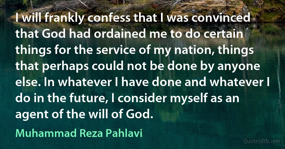 I will frankly confess that I was convinced that God had ordained me to do certain things for the service of my nation, things that perhaps could not be done by anyone else. In whatever I have done and whatever I do in the future, I consider myself as an agent of the will of God. (Muhammad Reza Pahlavi)