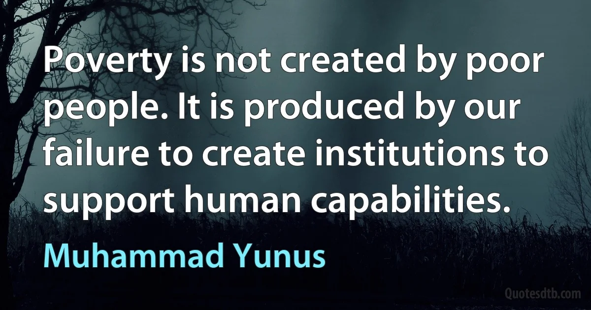 Poverty is not created by poor people. It is produced by our failure to create institutions to support human capabilities. (Muhammad Yunus)