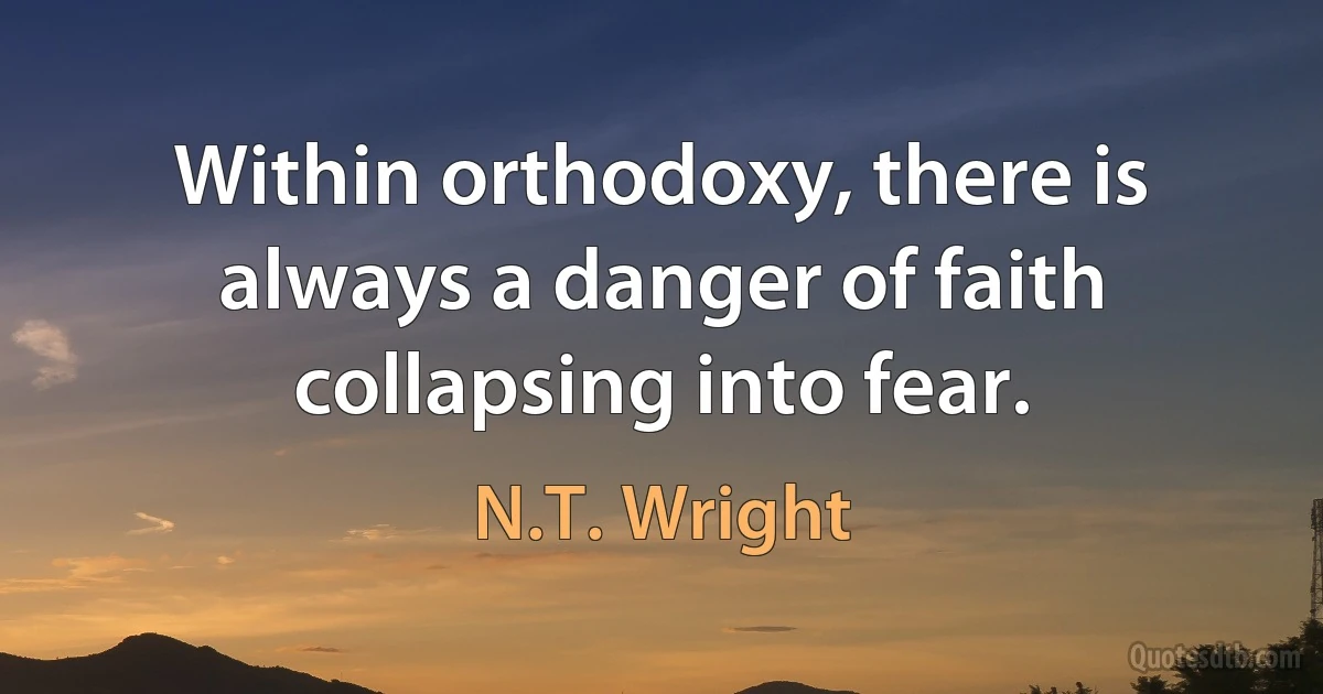 Within orthodoxy, there is always a danger of faith collapsing into fear. (N.T. Wright)