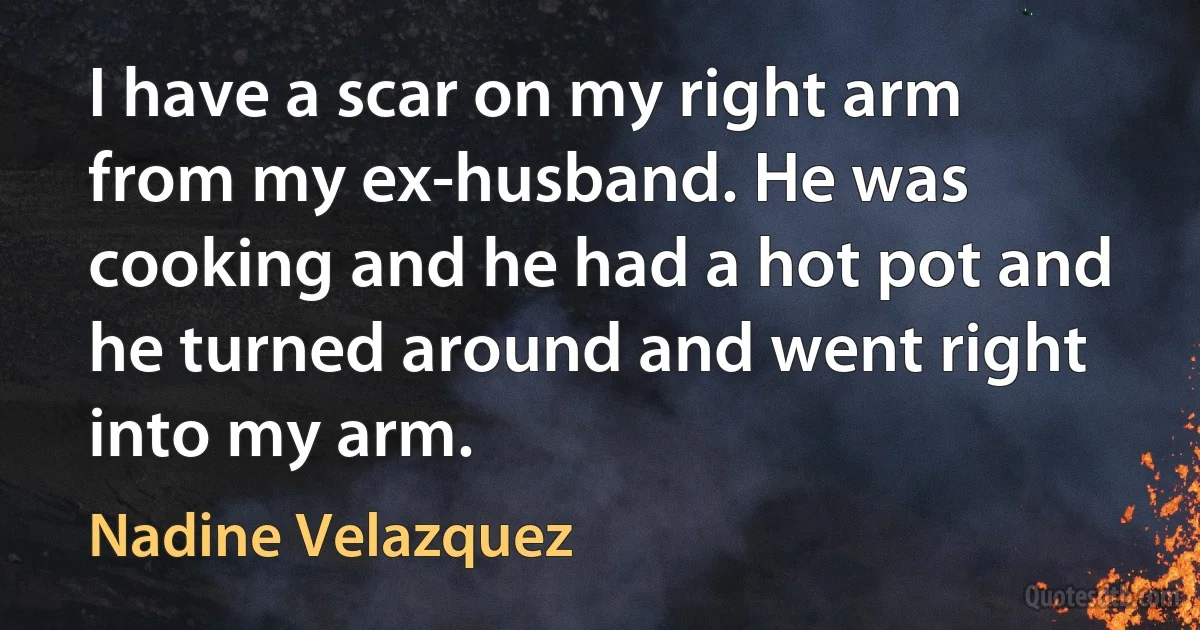 I have a scar on my right arm from my ex-husband. He was cooking and he had a hot pot and he turned around and went right into my arm. (Nadine Velazquez)