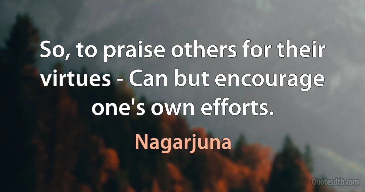 So, to praise others for their virtues - Can but encourage one's own efforts. (Nagarjuna)