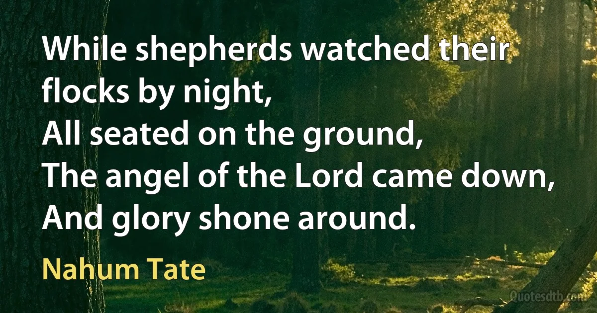 While shepherds watched their flocks by night,
All seated on the ground,
The angel of the Lord came down,
And glory shone around. (Nahum Tate)