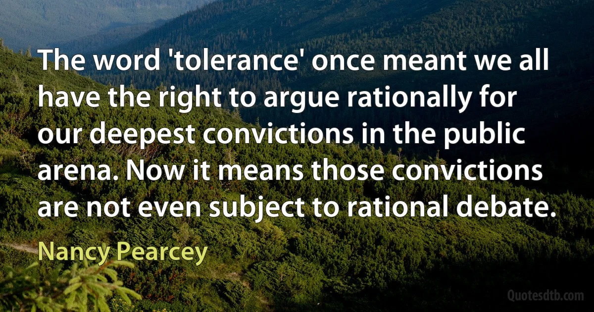 The word 'tolerance' once meant we all have the right to argue rationally for our deepest convictions in the public arena. Now it means those convictions are not even subject to rational debate. (Nancy Pearcey)