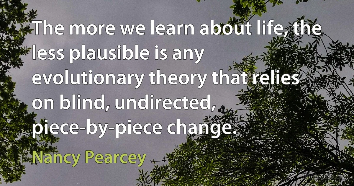 The more we learn about life, the less plausible is any evolutionary theory that relies on blind, undirected, piece-by-piece change. (Nancy Pearcey)