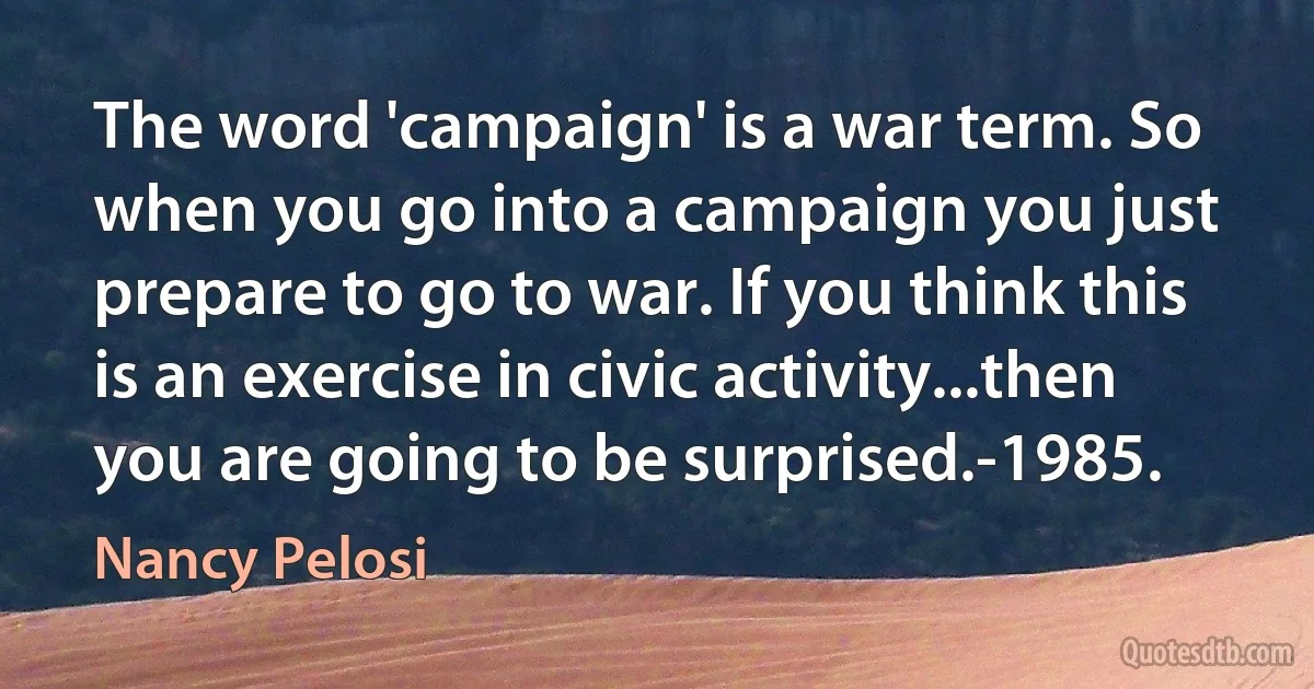 The word 'campaign' is a war term. So when you go into a campaign you just prepare to go to war. If you think this is an exercise in civic activity...then you are going to be surprised.-1985. (Nancy Pelosi)