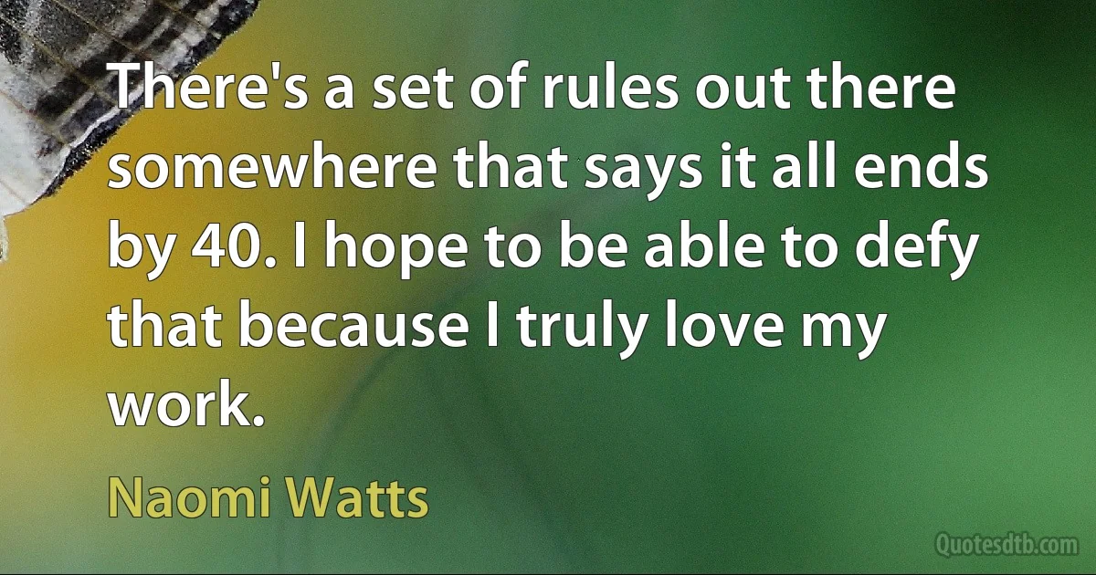 There's a set of rules out there somewhere that says it all ends by 40. I hope to be able to defy that because I truly love my work. (Naomi Watts)