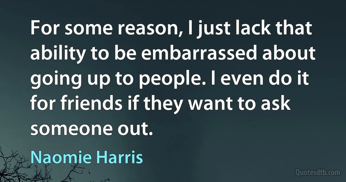 For some reason, I just lack that ability to be embarrassed about going up to people. I even do it for friends if they want to ask someone out. (Naomie Harris)