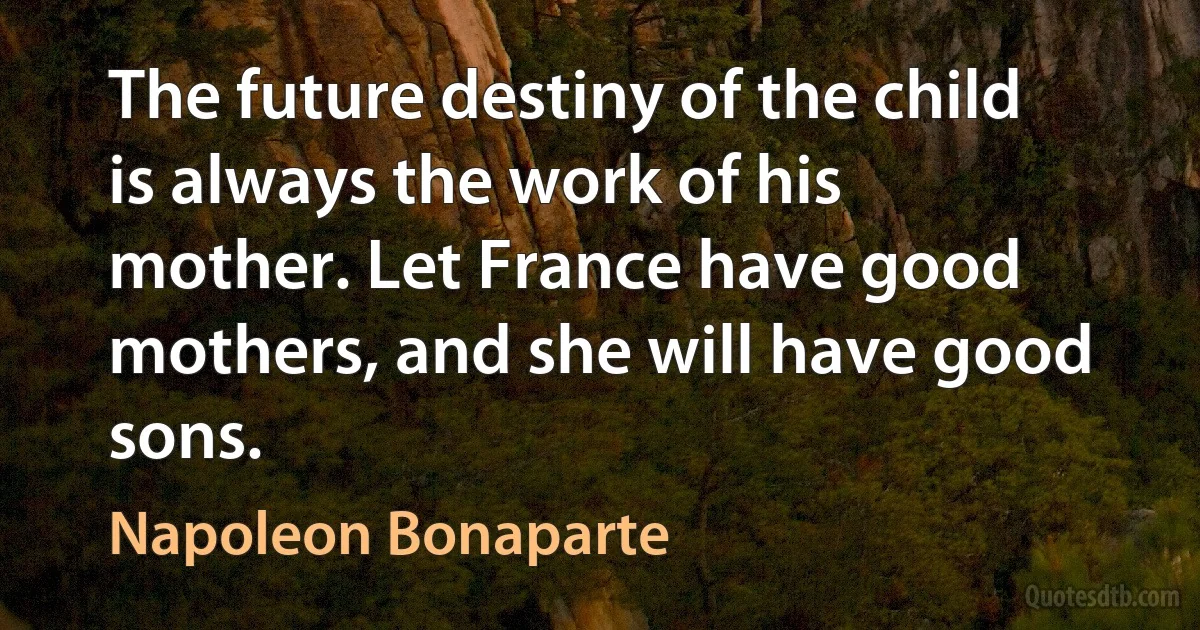 The future destiny of the child is always the work of his mother. Let France have good mothers, and she will have good sons. (Napoleon Bonaparte)