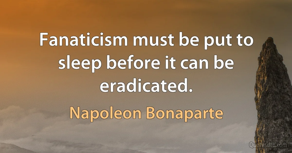 Fanaticism must be put to sleep before it can be eradicated. (Napoleon Bonaparte)