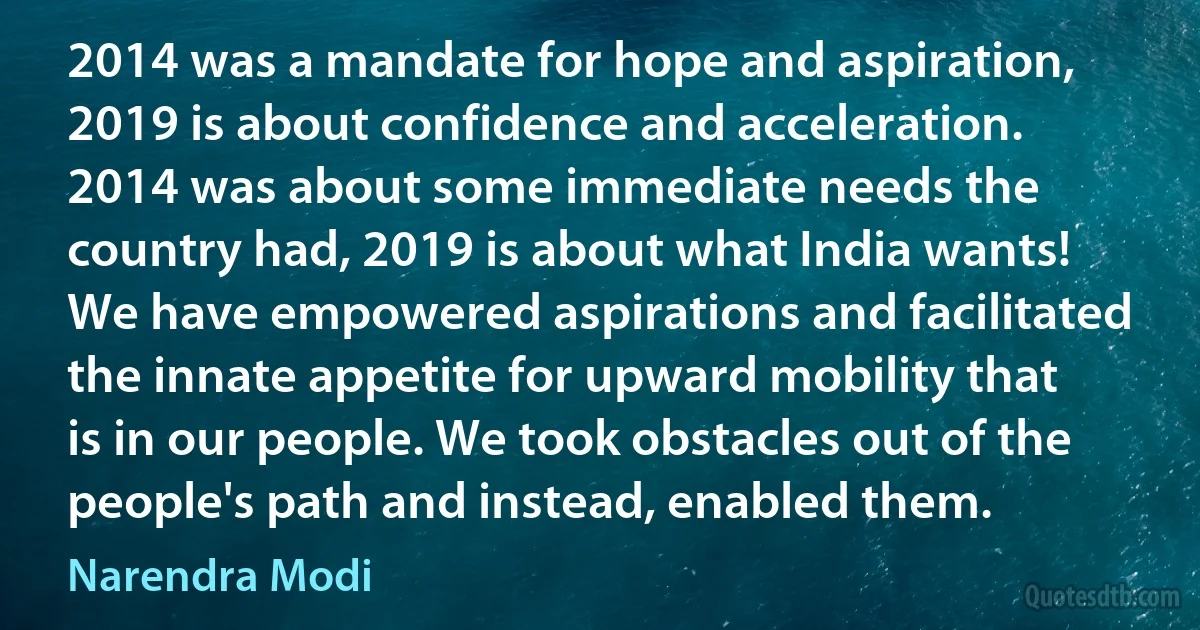 2014 was a mandate for hope and aspiration, 2019 is about confidence and acceleration. 2014 was about some immediate needs the country had, 2019 is about what India wants! We have empowered aspirations and facilitated the innate appetite for upward mobility that is in our people. We took obstacles out of the people's path and instead, enabled them. (Narendra Modi)