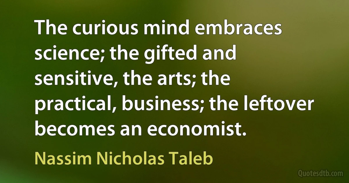 The curious mind embraces science; the gifted and sensitive, the arts; the practical, business; the leftover becomes an economist. (Nassim Nicholas Taleb)