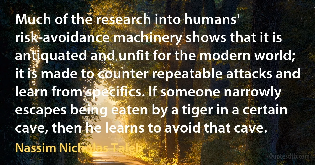 Much of the research into humans' risk-avoidance machinery shows that it is antiquated and unfit for the modern world; it is made to counter repeatable attacks and learn from specifics. If someone narrowly escapes being eaten by a tiger in a certain cave, then he learns to avoid that cave. (Nassim Nicholas Taleb)