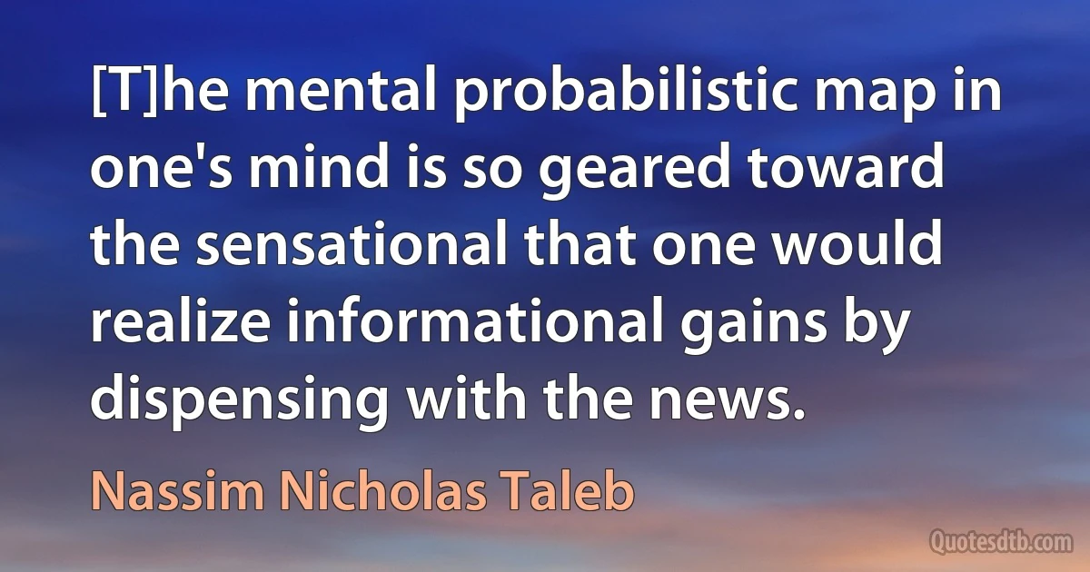 [T]he mental probabilistic map in one's mind is so geared toward the sensational that one would realize informational gains by dispensing with the news. (Nassim Nicholas Taleb)